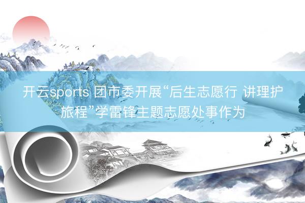 开云sports 团市委开展“后生志愿行 讲理护旅程”学雷锋主题志愿处事作为