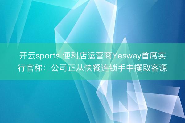 开云sports 便利店运营商Yesway首席实行官称：公司正从快餐连锁手中攫取客源